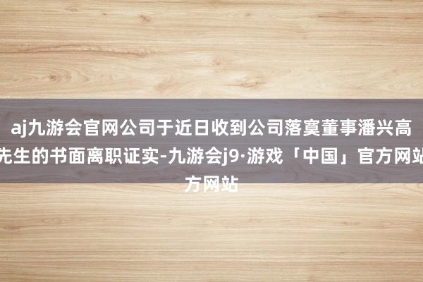 aj九游会官网公司于近日收到公司落寞董事潘兴高先生的书面离职证实-九游会j9·游戏「中国」官方网站