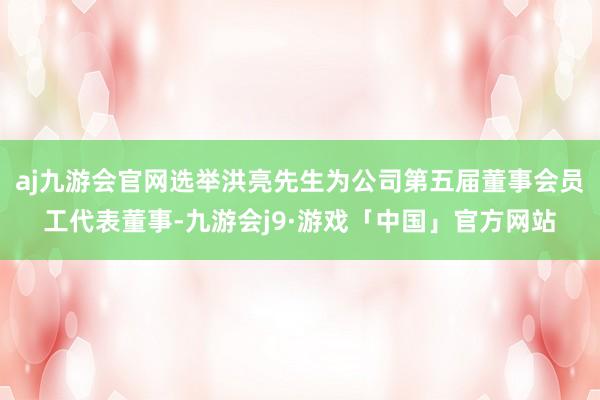 aj九游会官网选举洪亮先生为公司第五届董事会员工代表董事-九游会j9·游戏「中国」官方网站