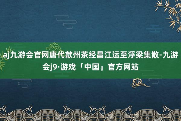 aj九游会官网唐代歙州茶经昌江运至浮梁集散-九游会j9·游戏「中国」官方网站