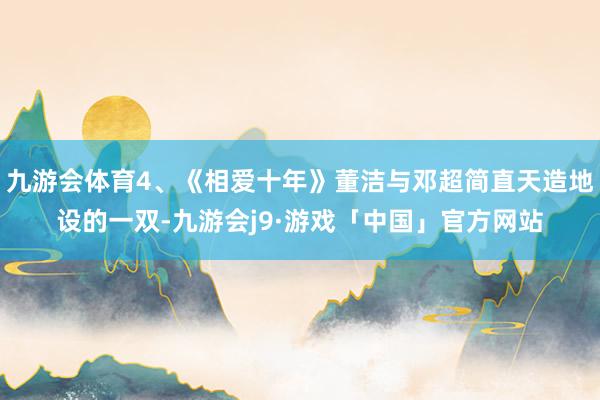 九游会体育4、《相爱十年》董洁与邓超简直天造地设的一双-九游会j9·游戏「中国」官方网站