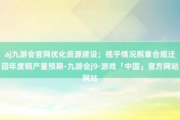 aj九游会官网优化资源建设；视乎情况照章合规迂回年度铜产量预期-九游会j9·游戏「中国」官方网站