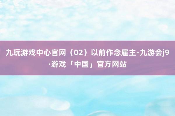 九玩游戏中心官网（02）以前作念雇主-九游会j9·游戏「中国」官方网站