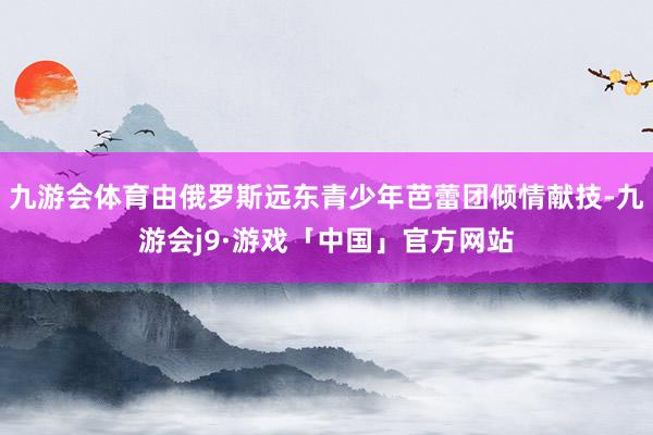 九游会体育由俄罗斯远东青少年芭蕾团倾情献技-九游会j9·游戏「中国」官方网站