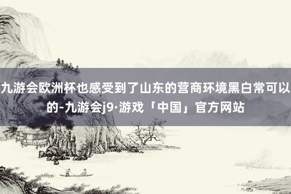 九游会欧洲杯也感受到了山东的营商环境黑白常可以的-九游会j9·游戏「中国」官方网站