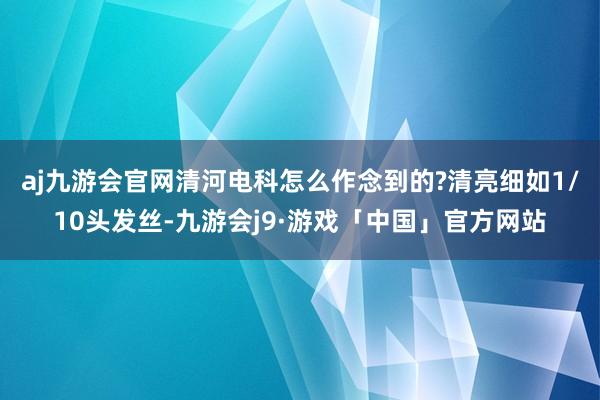 aj九游会官网清河电科怎么作念到的?　　清亮细如1/10头发丝-九游会j9·游戏「中国」官方网站