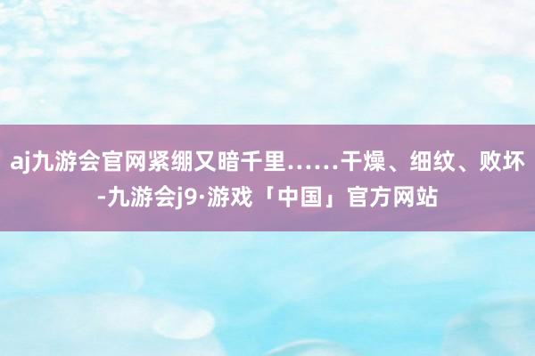 aj九游会官网紧绷又暗千里……干燥、细纹、败坏-九游会j9·游戏「中国」官方网站