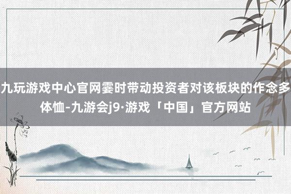 九玩游戏中心官网霎时带动投资者对该板块的作念多体恤-九游会j9·游戏「中国」官方网站