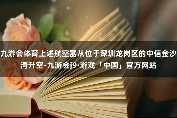 九游会体育上述航空器从位于深圳龙岗区的中信金沙湾升空-九游会j9·游戏「中国」官方网站