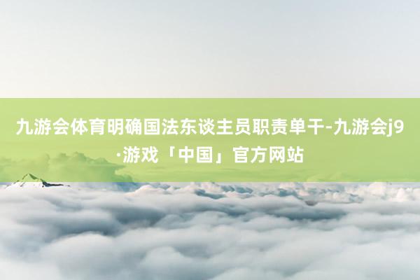 九游会体育明确国法东谈主员职责单干-九游会j9·游戏「中国」官方网站