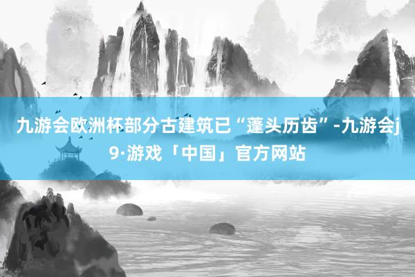 九游会欧洲杯部分古建筑已“蓬头历齿”-九游会j9·游戏「中国」官方网站
