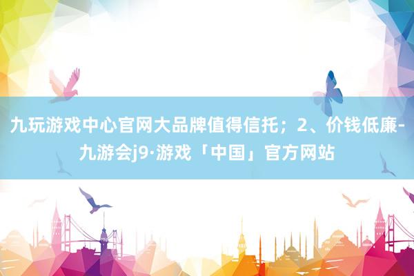 九玩游戏中心官网大品牌值得信托；2、价钱低廉-九游会j9·游戏「中国」官方网站