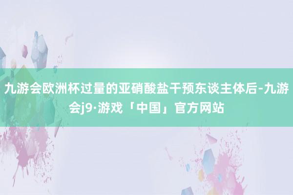九游会欧洲杯过量的亚硝酸盐干预东谈主体后-九游会j9·游戏「中国」官方网站