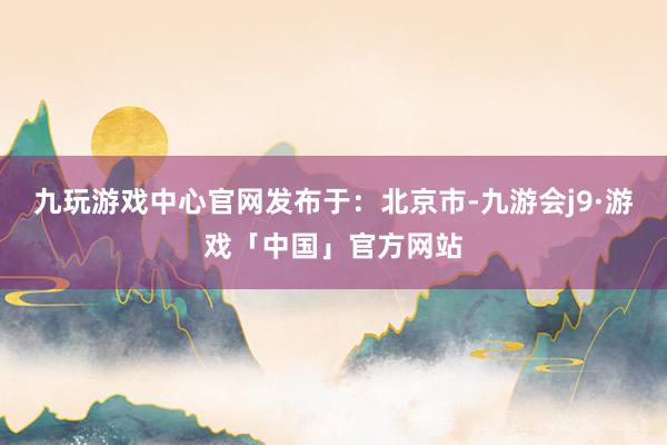 九玩游戏中心官网发布于：北京市-九游会j9·游戏「中国」官方网站