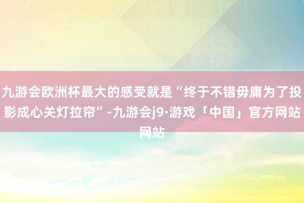 九游会欧洲杯最大的感受就是“终于不错毋庸为了投影成心关灯拉帘”-九游会j9·游戏「中国」官方网站