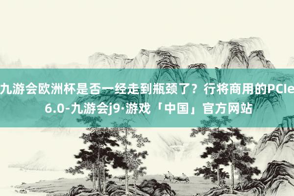 九游会欧洲杯是否一经走到瓶颈了？行将商用的PCIe 6.0-九游会j9·游戏「中国」官方网站