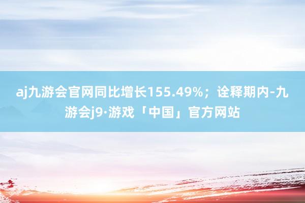 aj九游会官网同比增长155.49%；诠释期内-九游会j9·游戏「中国」官方网站