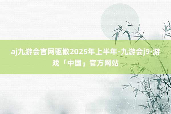 aj九游会官网驱散2025年上半年-九游会j9·游戏「中国」官方网站