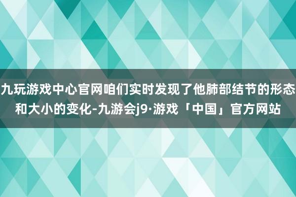 九玩游戏中心官网咱们实时发现了他肺部结节的形态和大小的变化-九游会j9·游戏「中国」官方网站