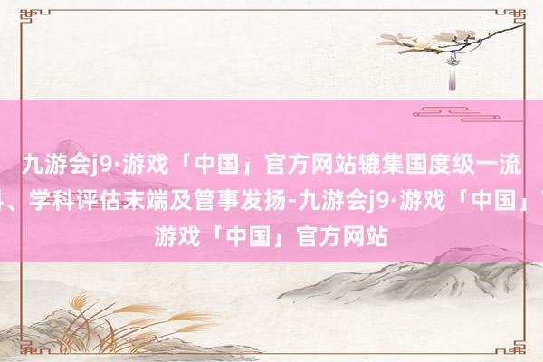 九游会j9·游戏「中国」官方网站辘集国度级一流本科专科、学科评估末端及管事发扬-九游会j9·游戏「中国」官方网站