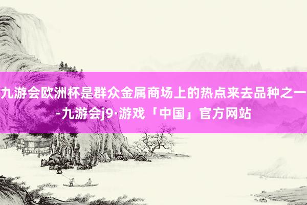 九游会欧洲杯是群众金属商场上的热点来去品种之一-九游会j9·游戏「中国」官方网站