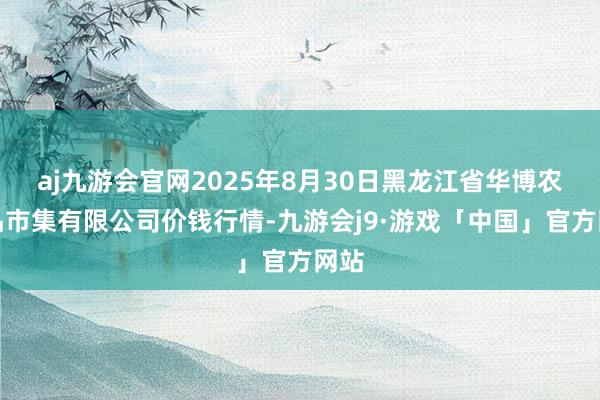 aj九游会官网2025年8月30日黑龙江省华博农居品市集有限公司价钱行情-九游会j9·游戏「中国」官方网站