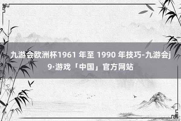 九游会欧洲杯1961 年至 1990 年技巧-九游会j9·游戏「中国」官方网站