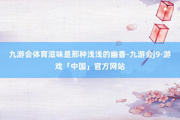九游会体育滋味是那种浅浅的幽香-九游会j9·游戏「中国」官方网站