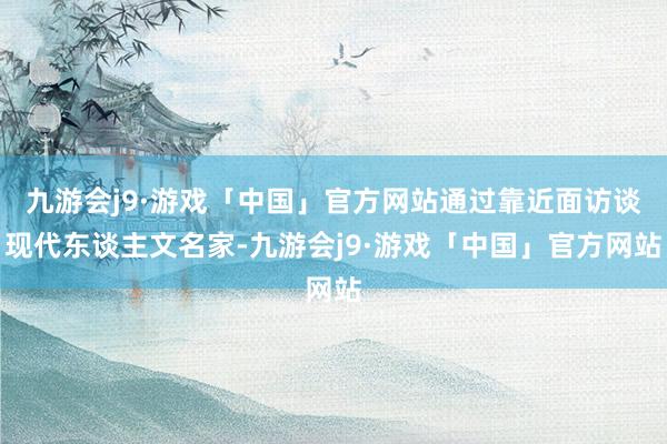 九游会j9·游戏「中国」官方网站通过靠近面访谈现代东谈主文名家-九游会j9·游戏「中国」官方网站