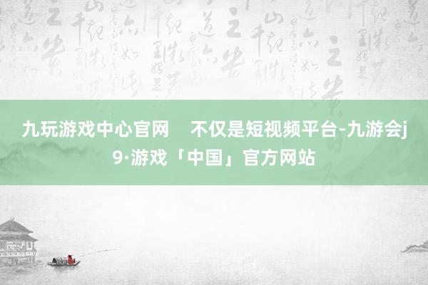 九玩游戏中心官网    不仅是短视频平台-九游会j9·游戏「中国」官方网站