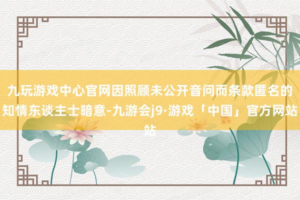 九玩游戏中心官网　　因照顾未公开音问而条款匿名的知情东谈主士暗意-九游会j9·游戏「中国」官方网站