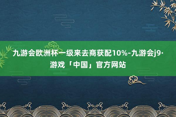 九游会欧洲杯　　一级来去商获配10%-九游会j9·游戏「中国」官方网站