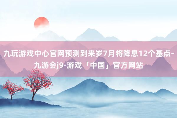 九玩游戏中心官网预测到来岁7月将降息12个基点-九游会j9·游戏「中国」官方网站