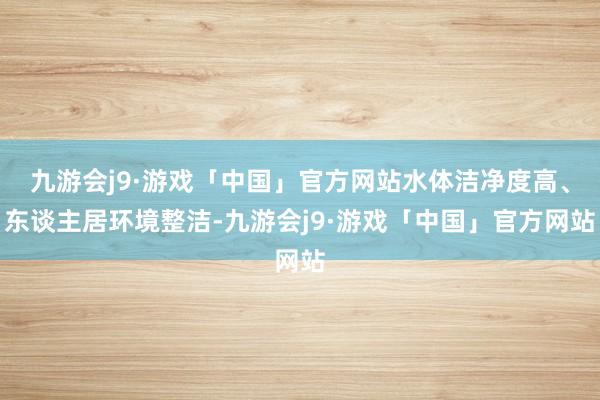 九游会j9·游戏「中国」官方网站水体洁净度高、东谈主居环境整洁-九游会j9·游戏「中国」官方网站