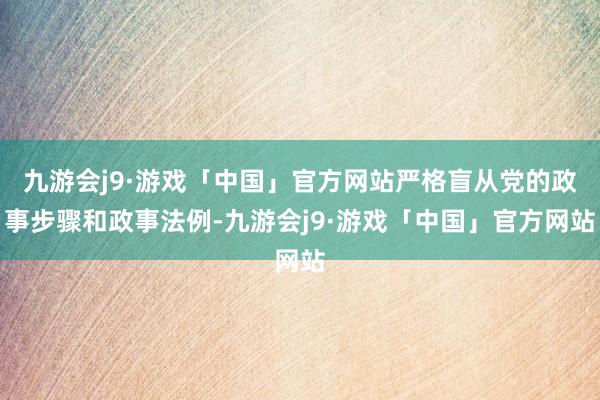 九游会j9·游戏「中国」官方网站严格盲从党的政事步骤和政事法例-九游会j9·游戏「中国」官方网站