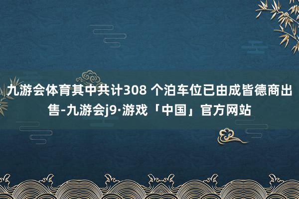 九游会体育其中共计308 个泊车位已由成皆德商出售-九游会j9·游戏「中国」官方网站