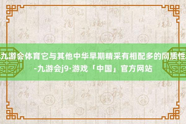 九游会体育它与其他中华早期精采有相配多的同质性-九游会j9·游戏「中国」官方网站