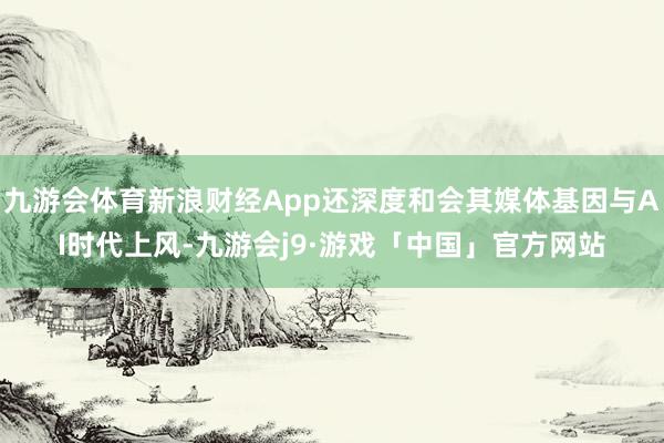 九游会体育新浪财经App还深度和会其媒体基因与AI时代上风-九游会j9·游戏「中国」官方网站
