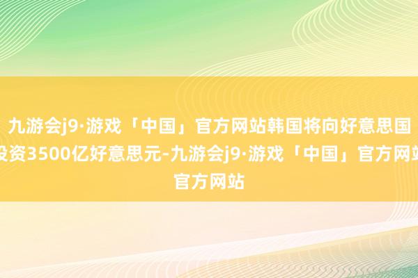 九游会j9·游戏「中国」官方网站韩国将向好意思国投资3500亿好意思元-九游会j9·游戏「中国」官方网站