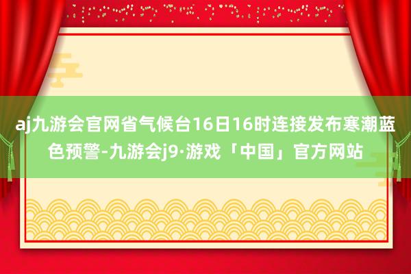 aj九游会官网省气候台16日16时连接发布寒潮蓝色预警-九游会j9·游戏「中国」官方网站