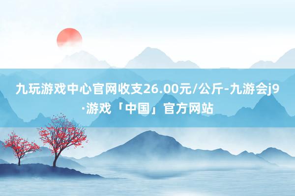 九玩游戏中心官网收支26.00元/公斤-九游会j9·游戏「中国」官方网站