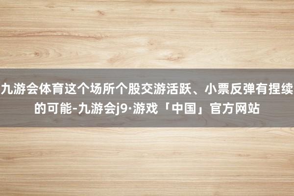 九游会体育这个场所个股交游活跃、小票反弹有捏续的可能-九游会j9·游戏「中国」官方网站