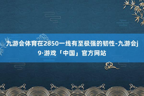 九游会体育在2850一线有至极强的韧性-九游会j9·游戏「中国」官方网站