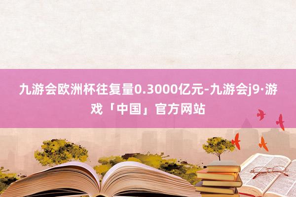 九游会欧洲杯往复量0.3000亿元-九游会j9·游戏「中国」官方网站
