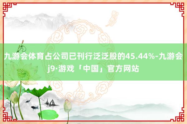 九游会体育占公司已刊行泛泛股的45.44%-九游会j9·游戏「中国」官方网站