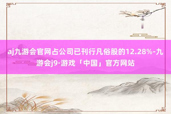 aj九游会官网占公司已刊行凡俗股的12.28%-九游会j9·游戏「中国」官方网站