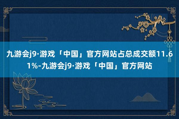 九游会j9·游戏「中国」官方网站占总成交额11.61%-九游会j9·游戏「中国」官方网站