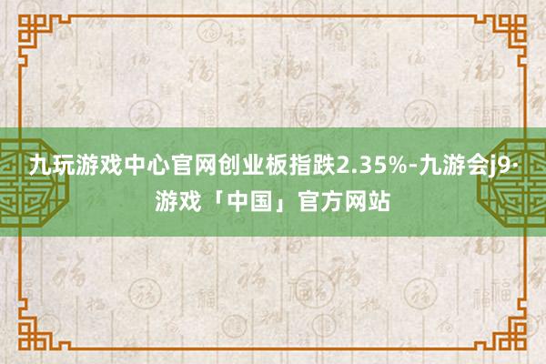 九玩游戏中心官网创业板指跌2.35%-九游会j9·游戏「中国」官方网站