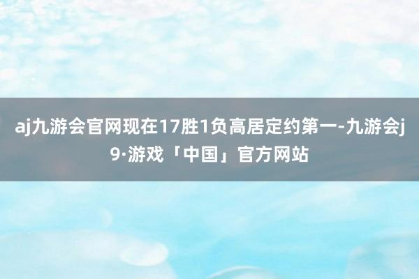 aj九游会官网现在17胜1负高居定约第一-九游会j9·游戏「中国」官方网站