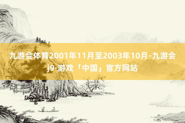 九游会体育2001年11月至2003年10月-九游会j9·游戏「中国」官方网站