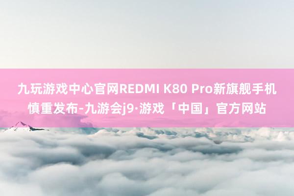九玩游戏中心官网REDMI K80 Pro新旗舰手机慎重发布-九游会j9·游戏「中国」官方网站